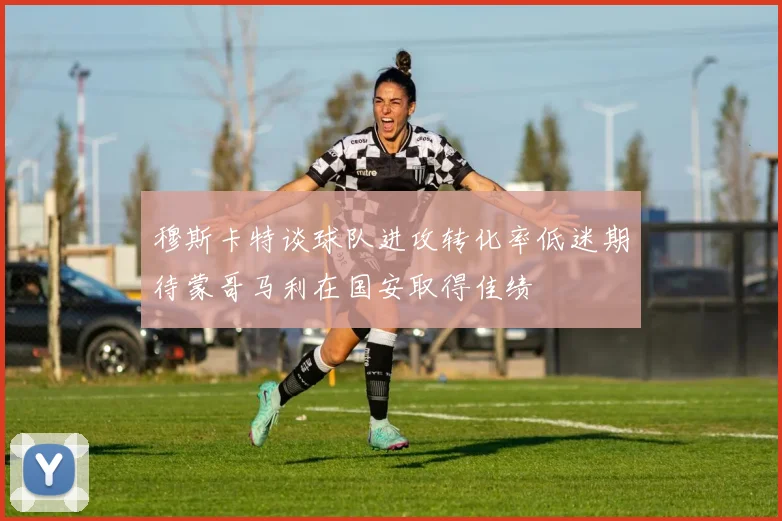 穆斯卡特谈球队进攻转化率低迷期待蒙哥马利在国安取得佳绩
