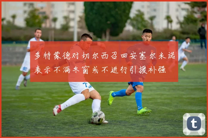 多特蒙德对切尔西召回安塞尔米诺表示不满冬窗或不进行引援补强