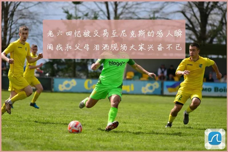 老六回忆被交易至尼克斯的感人瞬间我和父母泪洒现场大家兴奋不已