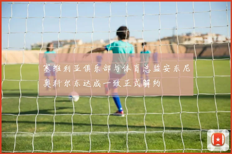 塞维利亚俱乐部与体育总监安东尼奥科尔东达成一致正式解约