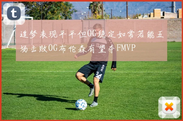 追梦表现平平但OG稳定如常若能五场击败OG布伦森有望夺FMVP