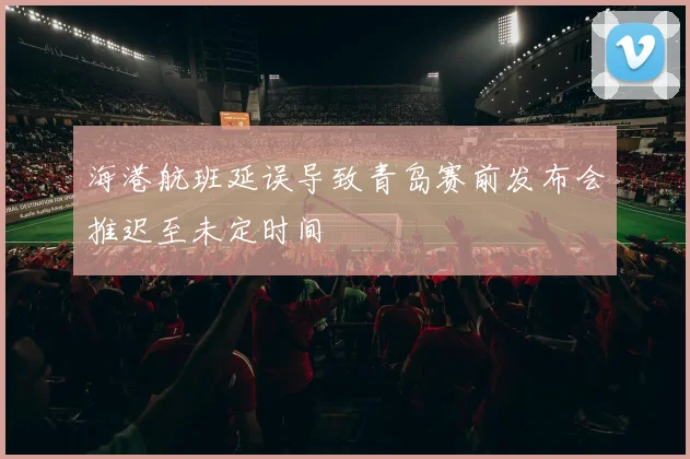 海港航班延误导致青岛赛前发布会推迟至未定时间
