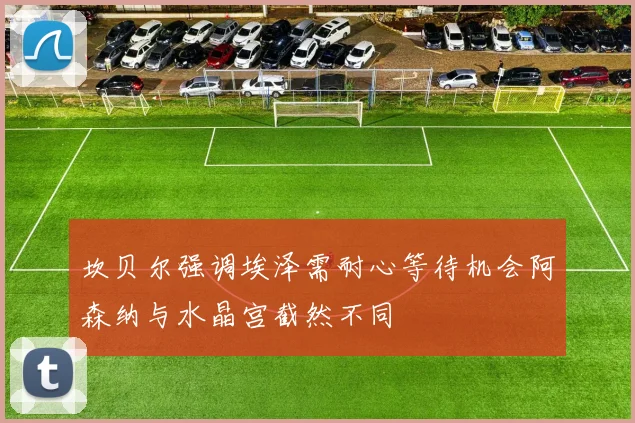 坎贝尔强调埃泽需耐心等待机会阿森纳与水晶宫截然不同
