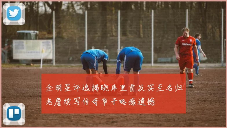 全明星评选揭晓库里首发实至名归老詹续写传奇华子略感遗憾