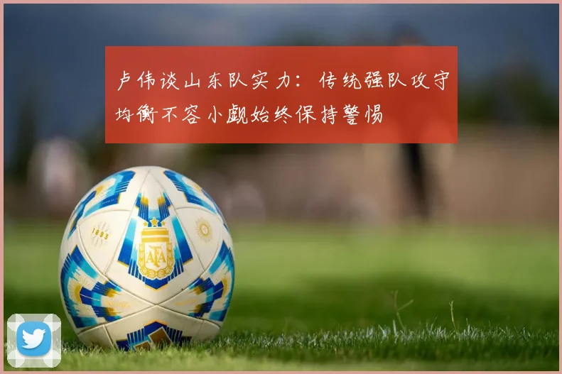 卢伟谈山东队实力：传统强队攻守均衡不容小觑始终保持警惕