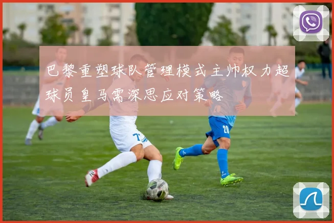 巴黎重塑球队管理模式主帅权力超球员皇马需深思应对策略