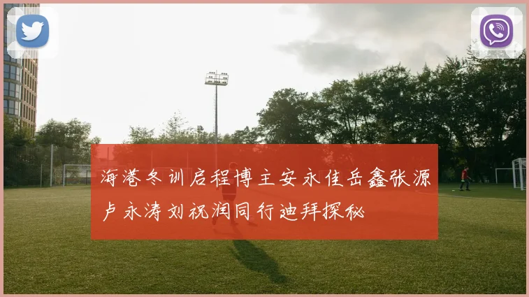 海港冬训启程博主安永佳岳鑫张源卢永涛刘祝润同行迪拜探秘