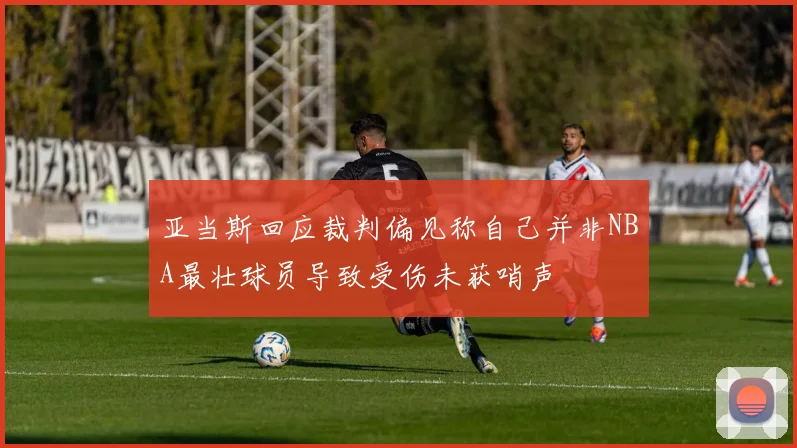 亚当斯回应裁判偏见称自己并非NBA最壮球员导致受伤未获哨声