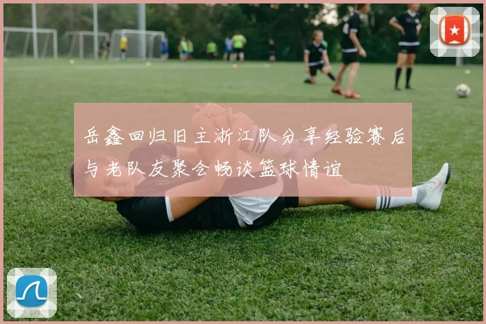 岳鑫回归旧主浙江队分享经验赛后与老队友聚会畅谈篮球情谊