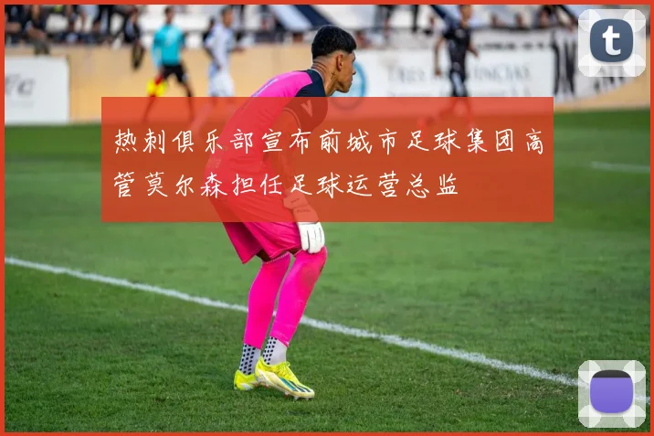 热刺俱乐部宣布前城市足球集团高管莫尔森担任足球运营总监