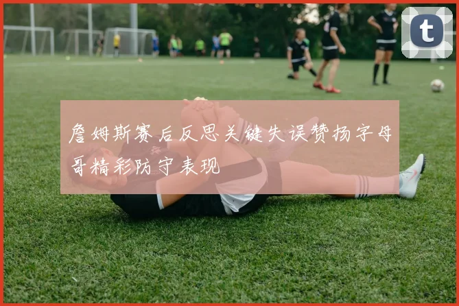 詹姆斯赛后反思关键失误赞扬字母哥精彩防守表现