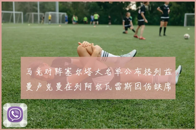马竞对阵塞尔塔大名单公布格列兹曼卢克曼在列阿尔瓦雷斯因伤缺席